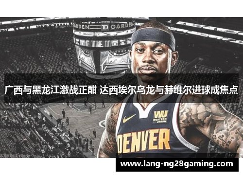 广西与黑龙江激战正酣 达西埃尔乌龙与赫维尔进球成焦点