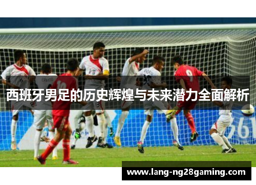 西班牙男足的历史辉煌与未来潜力全面解析