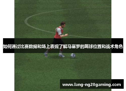 如何通过比赛数据和场上表现了解马塞罗的踢球位置和战术角色 如何通过比赛数据和场上表现了解马塞罗的踢球位置和战术角色