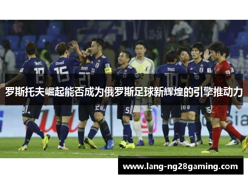 罗斯托夫崛起能否成为俄罗斯足球新辉煌的引擎推动力