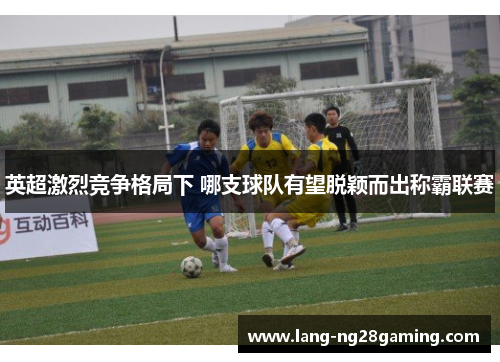 英超激烈竞争格局下 哪支球队有望脱颖而出称霸联赛 英超激烈竞争格局下 哪支球队有望脱颖而出称霸联赛