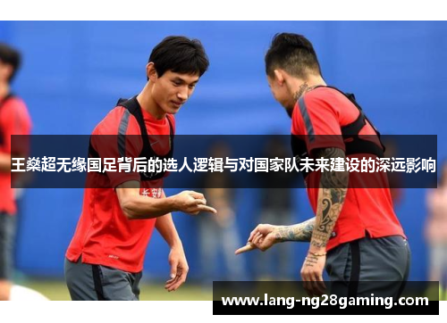 王燊超无缘国足背后的选人逻辑与对国家队未来建设的深远影响 王燊超无缘国足背后的选人逻辑与对国家队未来建设的深远影响