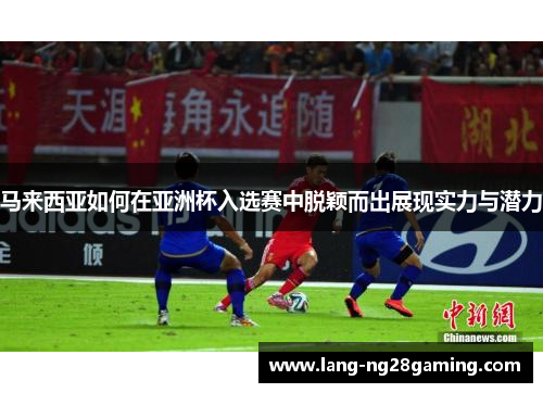 马来西亚如何在亚洲杯入选赛中脱颖而出展现实力与潜力