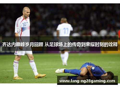 齐达内巅峰岁月回顾 从足球场上的传奇到荣耀时刻的诠释