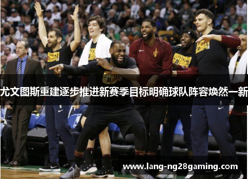 尤文图斯重建逐步推进新赛季目标明确球队阵容焕然一新