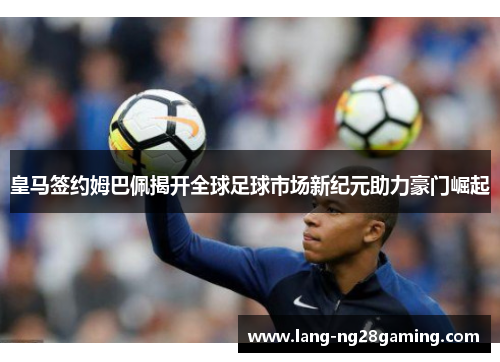 皇马签约姆巴佩揭开全球足球市场新纪元助力豪门崛起